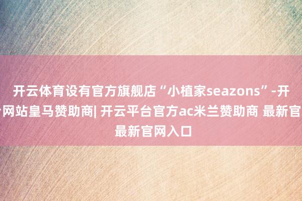 开云体育设有官方旗舰店“小植家seazons”-开云平台网站皇马赞助商| 开云平台官方ac米兰赞助商 最新官网入口