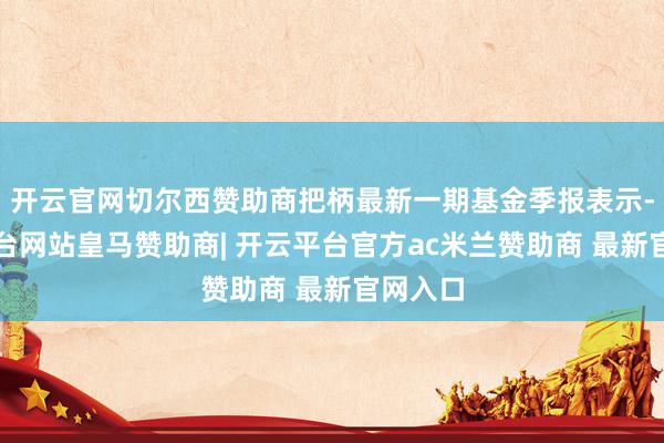 开云官网切尔西赞助商把柄最新一期基金季报表示-开云平台网站皇马赞助商| 开云平台官方ac米兰赞助商 最新官网入口