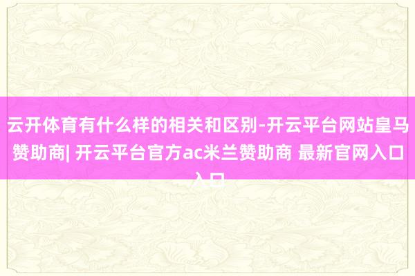 云开体育有什么样的相关和区别-开云平台网站皇马赞助商| 开云平台官方ac米兰赞助商 最新官网入口