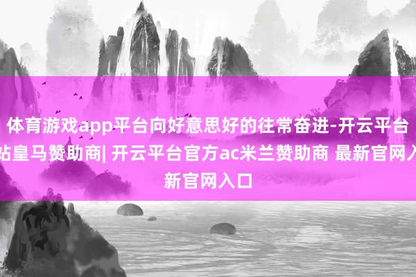 体育游戏app平台向好意思好的往常奋进-开云平台网站皇马赞助商| 开云平台官方ac米兰赞助商 最新官网入口