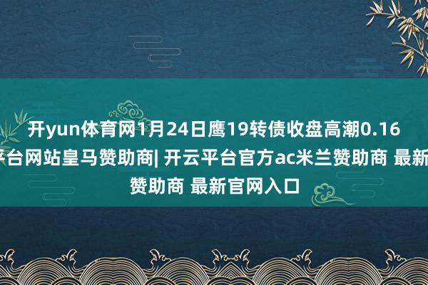 开yun体育网1月24日鹰19转债收盘高潮0.16%-开云平台网站皇马赞助商| 开云平台官方ac米兰赞助商 最新官网入口