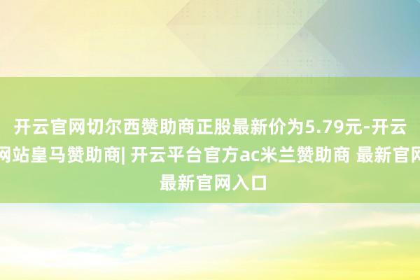 开云官网切尔西赞助商正股最新价为5.79元-开云平台网站皇马赞助商| 开云平台官方ac米兰赞助商 最新官网入口