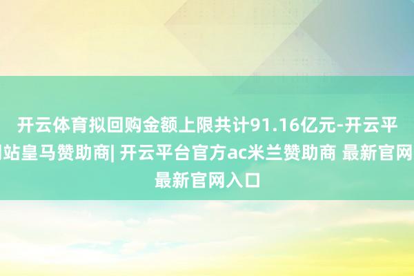 开云体育拟回购金额上限共计91.16亿元-开云平台网站皇马赞助商| 开云平台官方ac米兰赞助商 最新官网入口