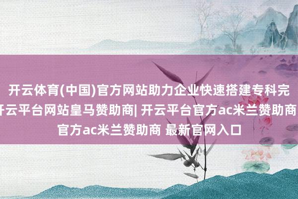 开云体育(中国)官方网站助力企业快速搭建专科完备的学问库-开云平台网站皇马赞助商| 开云平台官方ac米兰赞助商 最新官网入口