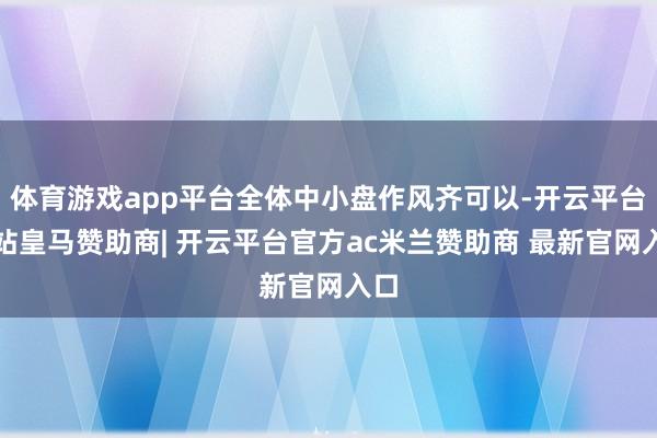 体育游戏app平台全体中小盘作风齐可以-开云平台网站皇马赞助商| 开云平台官方ac米兰赞助商 最新官网入口