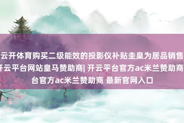 云开体育购买二级能效的投影仪补贴圭臬为居品销售价钱的15%-开云平台网站皇马赞助商| 开云平台官方ac米兰赞助商 最新官网入口