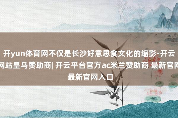 开yun体育网不仅是长沙好意思食文化的缩影-开云平台网站皇马赞助商| 开云平台官方ac米兰赞助商 最新官网入口