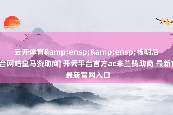 云开体育&ensp;&ensp;杨明后-开云平台网站皇马赞助商| 开云平台官方ac米兰赞助商 最新官网入口